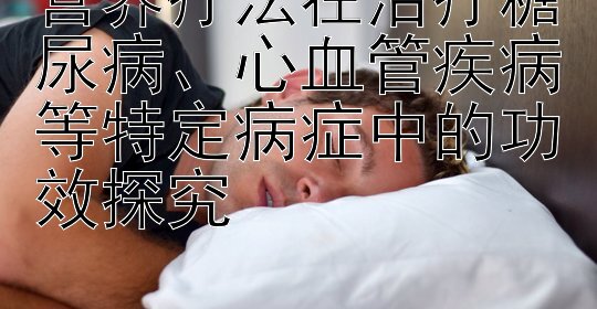 营养疗法在治疗糖尿病、心血管疾病等特定病症中的功效探究