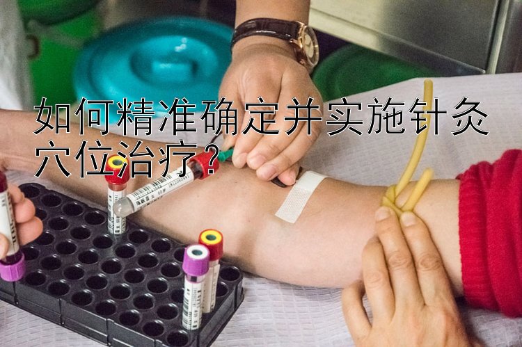 如何精准确定并实施针灸穴位治疗？