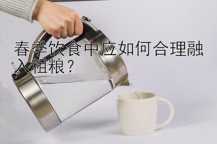 春季饮食中应如何合理融入粗粮？