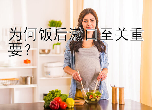 为何饭后漱口至关重要？