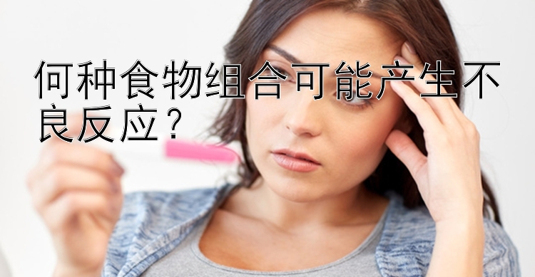 何种食物组合可能产生不良反应？