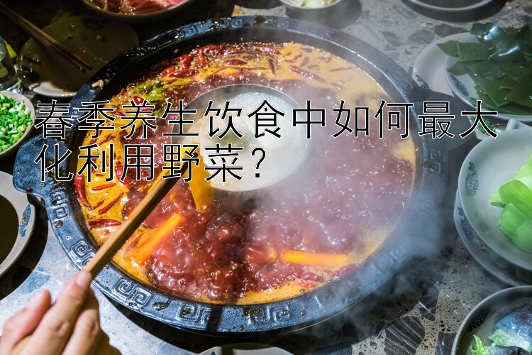 春季养生饮食中如何最大化利用野菜？