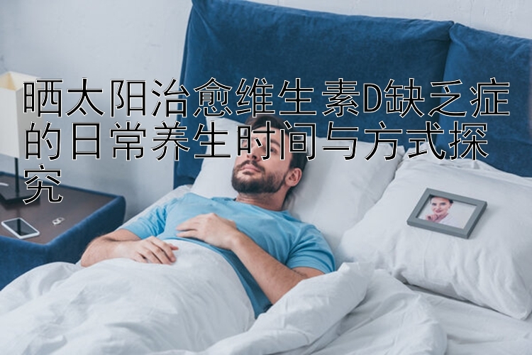 晒太阳治愈维生素D缺乏症的日常养生时间与方式探究