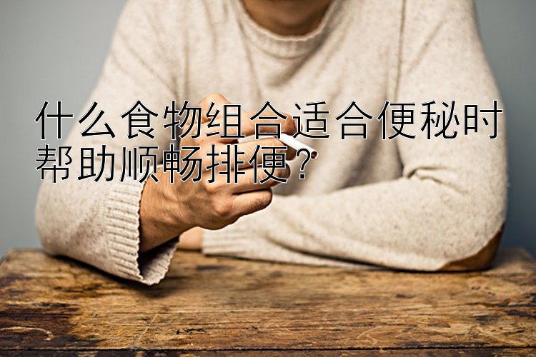 什么食物组合适合便秘时帮助顺畅排便？