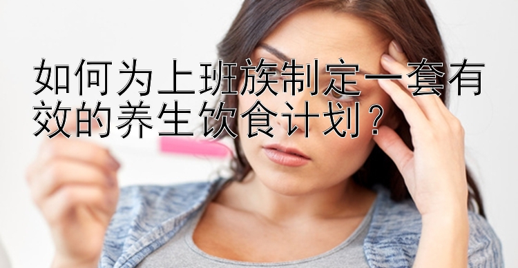 如何为上班族制定一套有效的养生饮食计划？