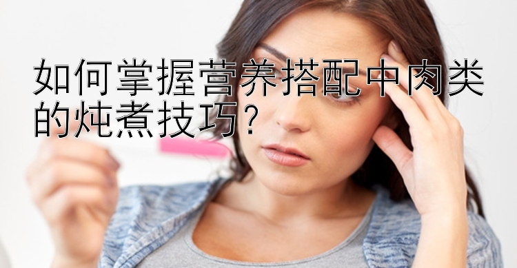 如何掌握营养搭配中肉类的炖煮技巧？