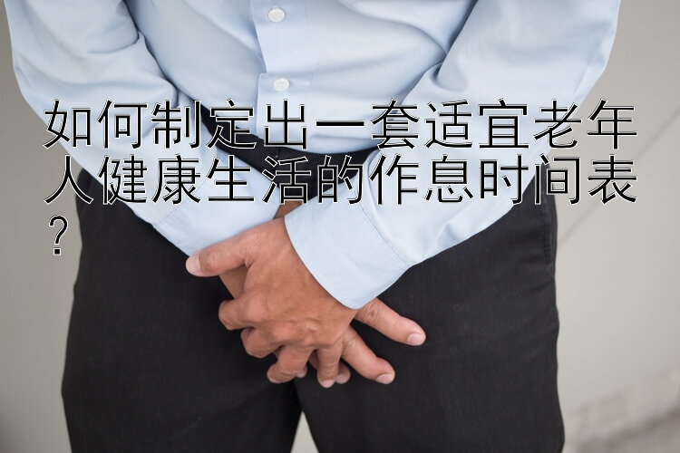 如何制定出一套适宜老年人健康生活的作息时间表？