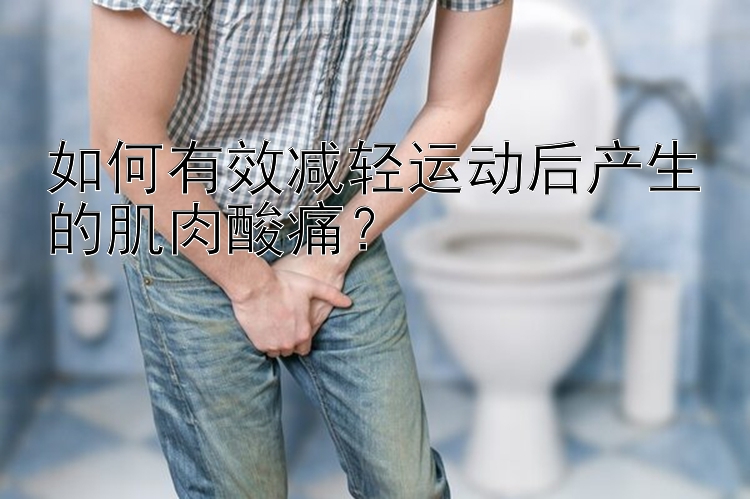 如何有效减轻运动后产生的肌肉酸痛？