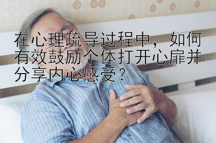 在心理疏导过程中，如何有效鼓励个体打开心扉并分享内心感受？