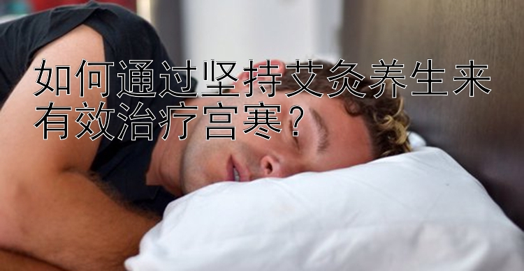 如何通过坚持艾灸养生来有效治疗宫寒？