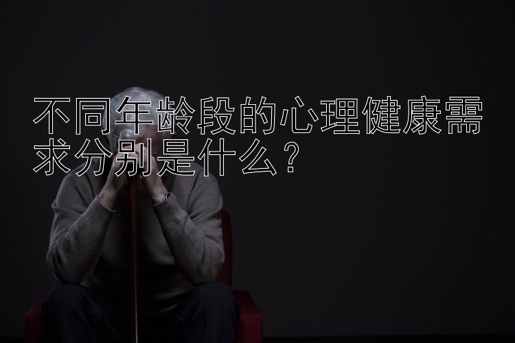 不同年龄段的心理健康需求分别是什么？