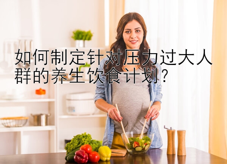 如何制定针对压力过大人群的养生饮食计划？