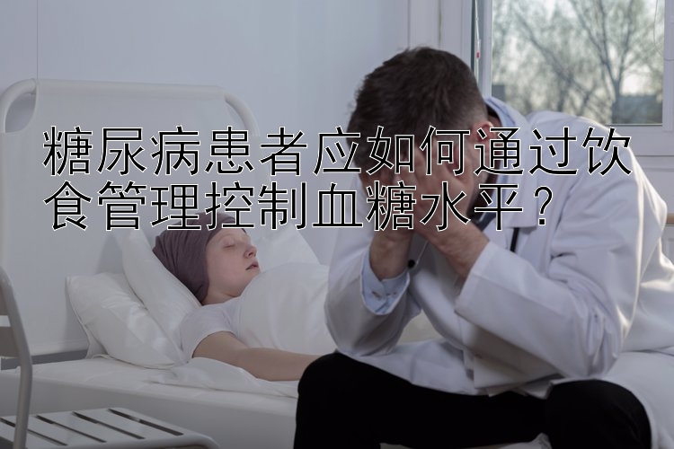 糖尿病患者应如何通过饮食管理控制血糖水平？