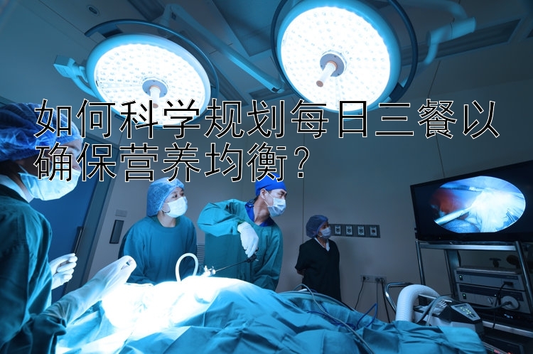 如何科学规划每日三餐以确保营养均衡？