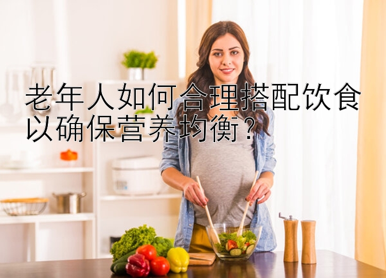 老年人如何合理搭配饮食以确保营养均衡？