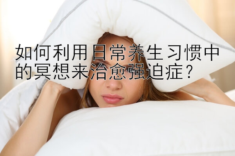 如何利用日常养生习惯中的冥想来治愈强迫症？