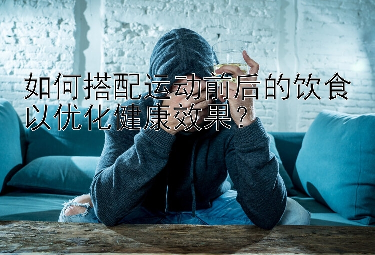 如何搭配运动前后的饮食以优化健康效果？