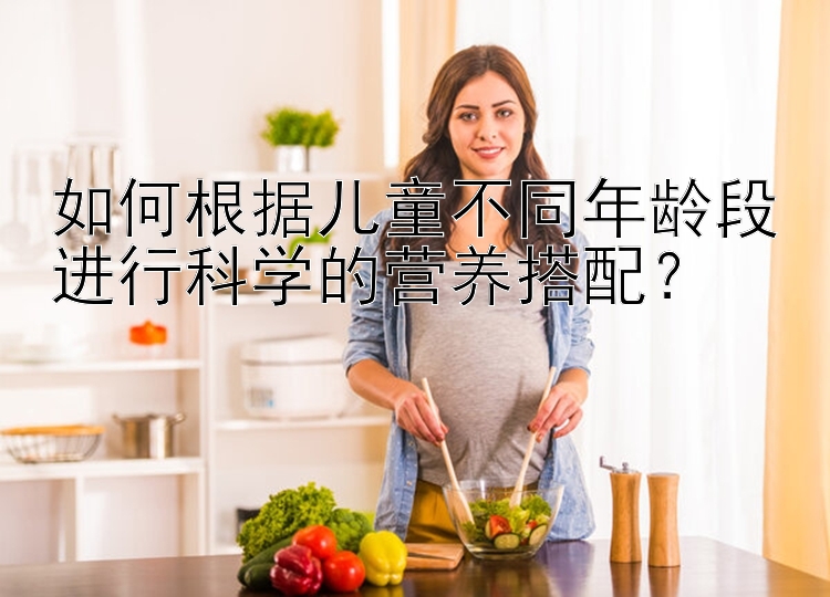 如何根据儿童不同年龄段进行科学的营养搭配？