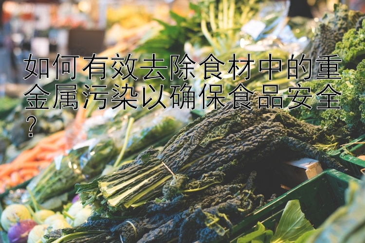 如何有效去除食材中的重金属污染以确保食品安全？