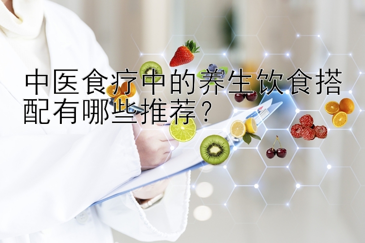 中医食疗中的养生饮食搭配有哪些推荐？