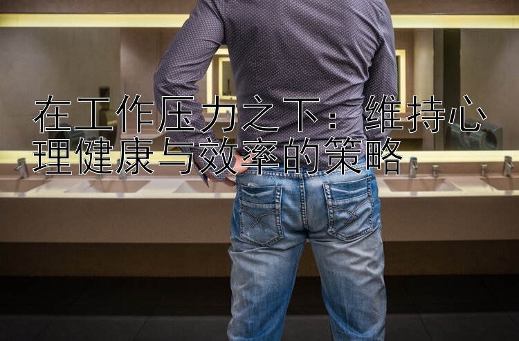 在工作压力之下：维持心理健康与效率的策略