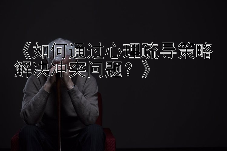 《如何通过心理疏导策略解决冲突问题？》