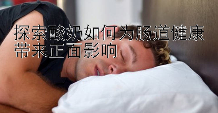 探索酸奶如何为肠道健康带来正面影响