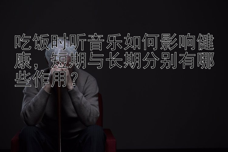 吃饭时听音乐如何影响健康，短期与长期分别有哪些作用？