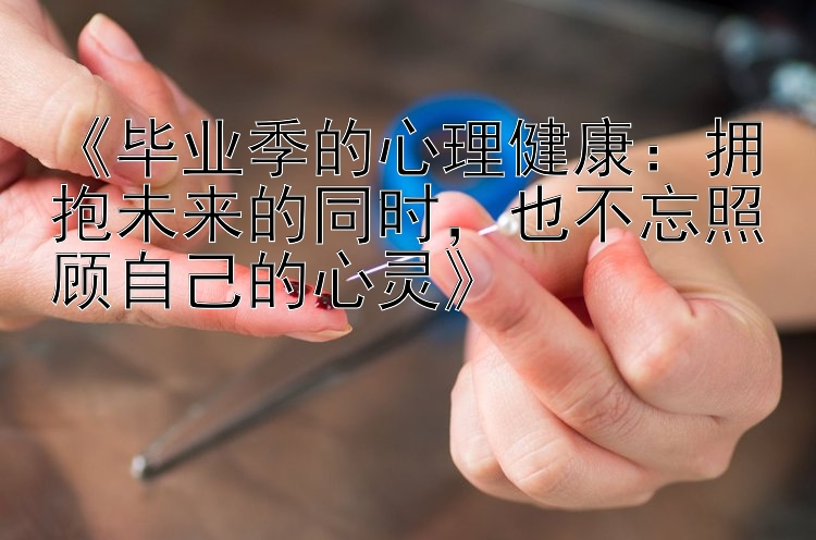 《毕业季的心理健康：拥抱未来的同时，也不忘照顾自己的心灵》