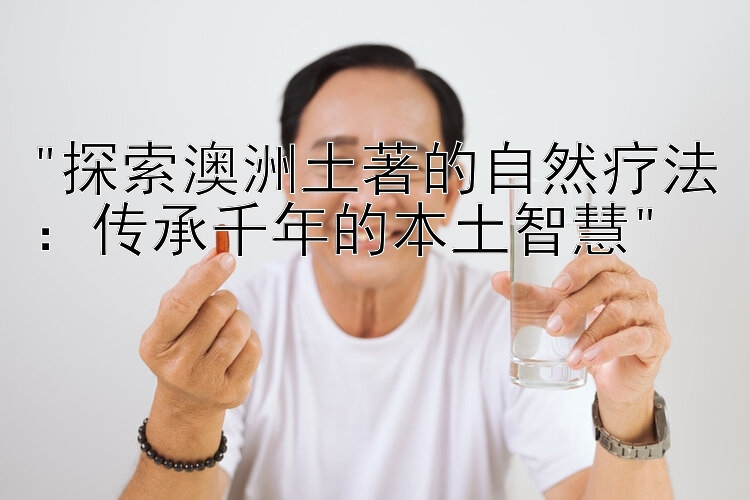 探索澳洲土著的自然疗法：传承千年的本土智慧