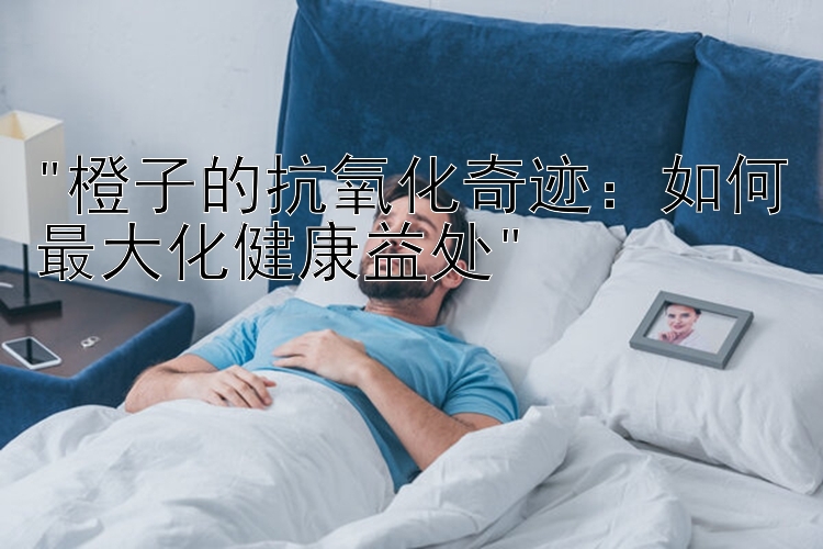 橙子的抗氧化奇迹：如何最大化健康益处