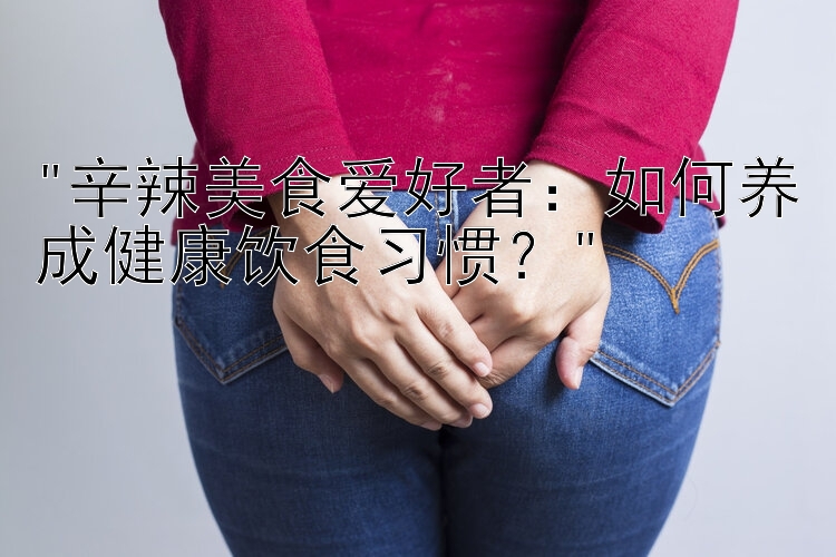 辛辣美食爱好者：如何养成健康饮食习惯？